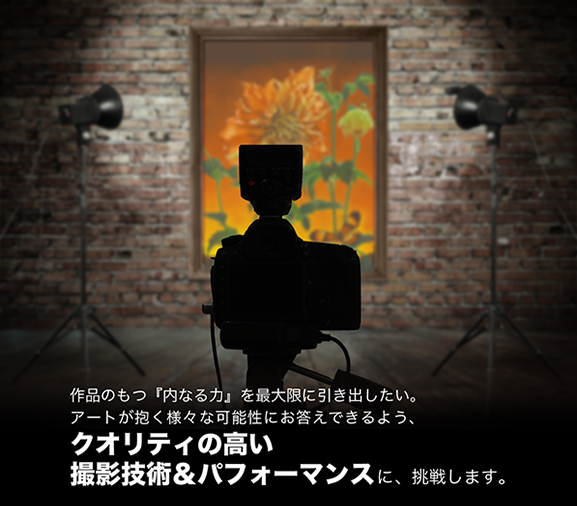 作品のもつ『内なる力』を最大限に引きだしたい。アートが抱く様々な可能性にお応えできるよう、クオリティの高い撮影技術＆ コストパフォーマンスに挑戦します。